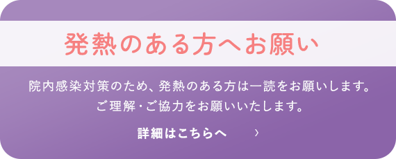 発熱のある方へお願い 院内感染対策のため、発熱のある方は一読をお願いします。ご理解・ご協力をお願いいたします。 詳細はこちら